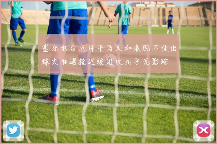 塞尔电台点评卡马文加表现不佳出球失准逼抢迟缓进攻几乎无影踪