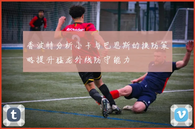 香波特分析小卡与巴恩斯的换防策略提升猛龙外线防守能力