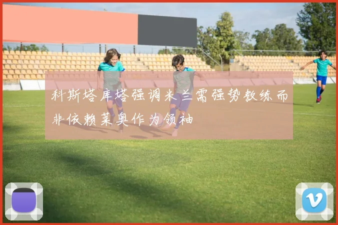 科斯塔库塔强调米兰需强势教练而非依赖莱奥作为领袖