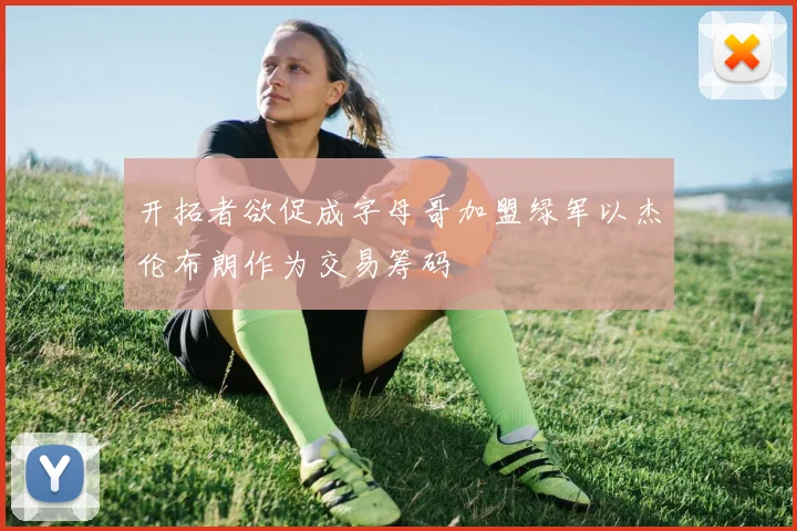 开拓者欲促成字母哥加盟绿军以杰伦布朗作为交易筹码