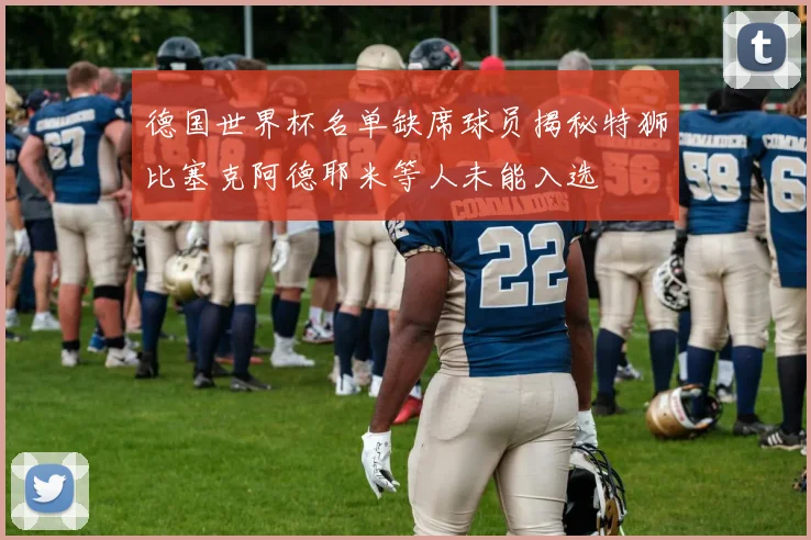 德国世界杯名单缺席球员揭秘特狮比塞克阿德耶米等人未能入选