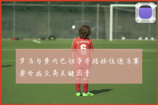 罗马与费内巴切争夺格林伍德马赛要价成交易关键因素