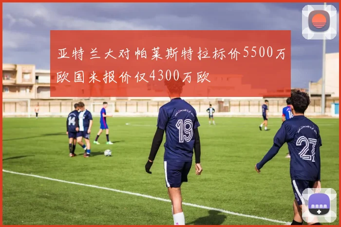 亚特兰大对帕莱斯特拉标价5500万欧国米报价仅4300万欧