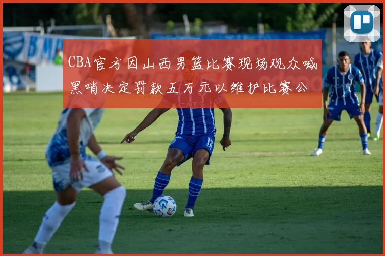 CBA官方因山西男篮比赛现场观众喊黑哨决定罚款五万元以维护比赛公正性