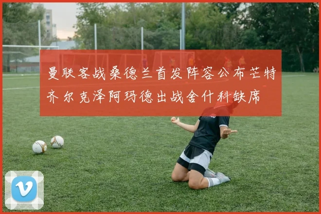 曼联客战桑德兰首发阵容公布芒特齐尔克泽阿玛德出战舍什科缺席