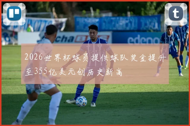 2026世界杯球员提供球队奖金提升至355亿美元创历史新高