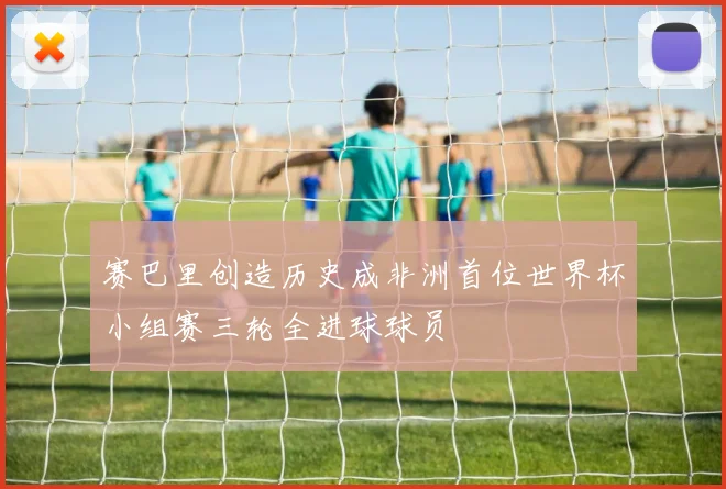 赛巴里创造历史成非洲首位世界杯小组赛三轮全进球球员