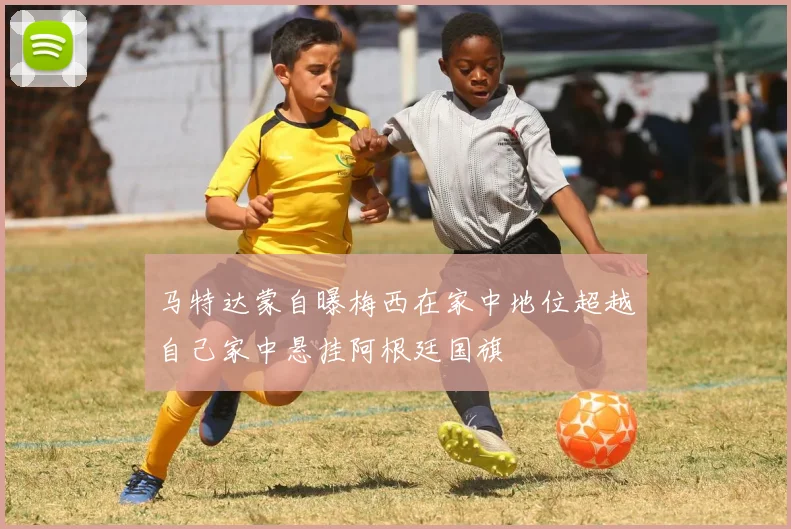 马特达蒙自曝梅西在家中地位超越自己家中悬挂阿根廷国旗