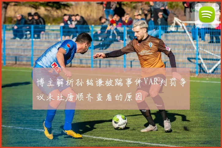 博主解析孙铭谦被踹事件VAR判罚争议未让唐顺齐查看的原因