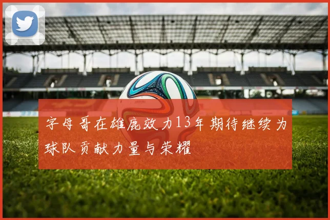 字母哥在雄鹿效力13年期待继续为球队贡献力量与荣耀