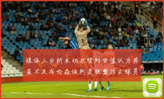 媒体人分析米切尔续约价值认为其虽不及布伦森依然是联盟顶尖球员