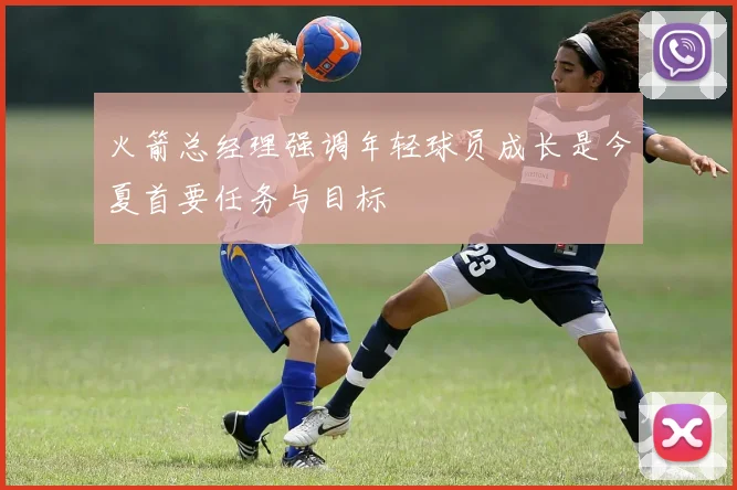 火箭总经理强调年轻球员成长是今夏首要任务与目标