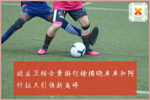 边后卫转会费排行榜揭晓库库和阿什拉夫引领新高峰