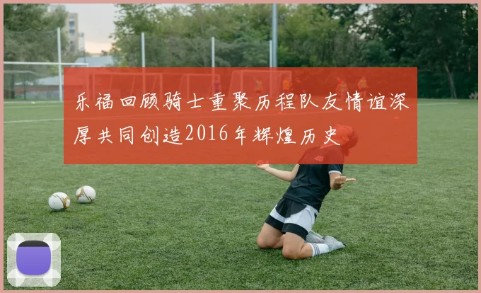 乐福回顾骑士重聚历程队友情谊深厚共同创造2016年辉煌历史