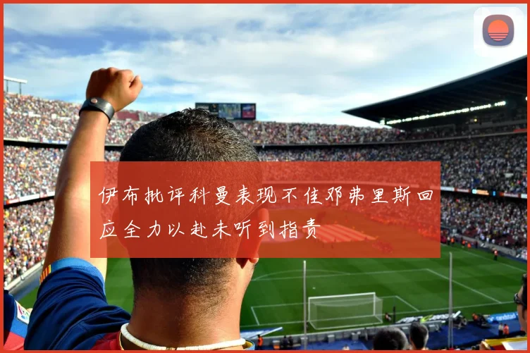 伊布批评科曼表现不佳邓弗里斯回应全力以赴未听到指责