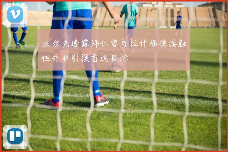 法尔克透露拜仁曾与拉什福德接触但并非引援首选目标