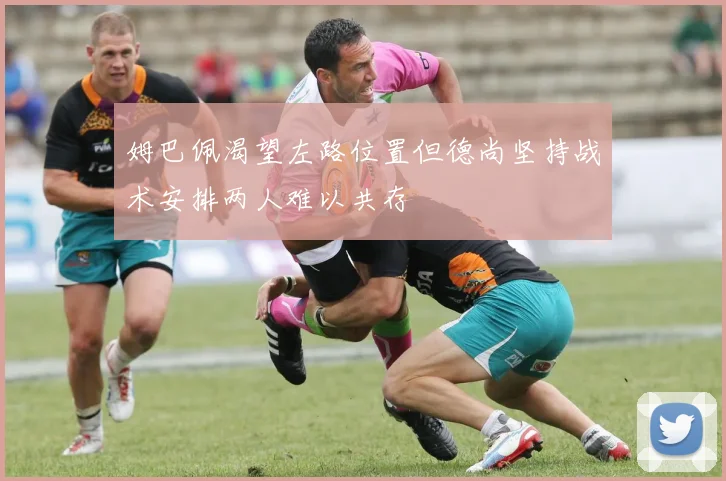 姆巴佩渴望左路位置但德尚坚持战术安排两人难以共存
