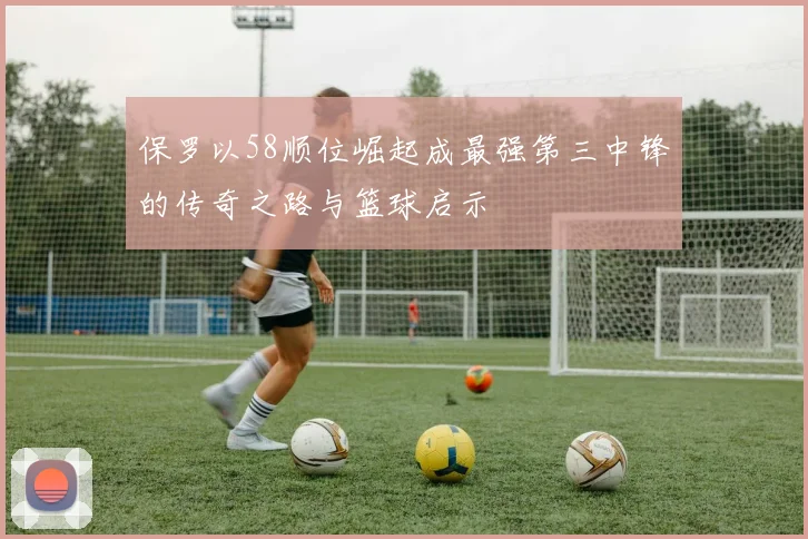 保罗以58顺位崛起成最强第三中锋的传奇之路与篮球启示