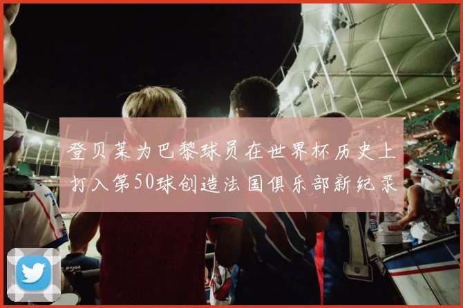 登贝莱为巴黎球员在世界杯历史上打入第50球创造法国俱乐部新纪录