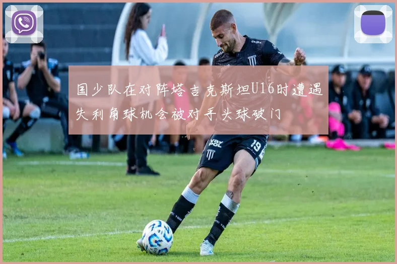 国少队在对阵塔吉克斯坦U16时遭遇失利角球机会被对手头球破门