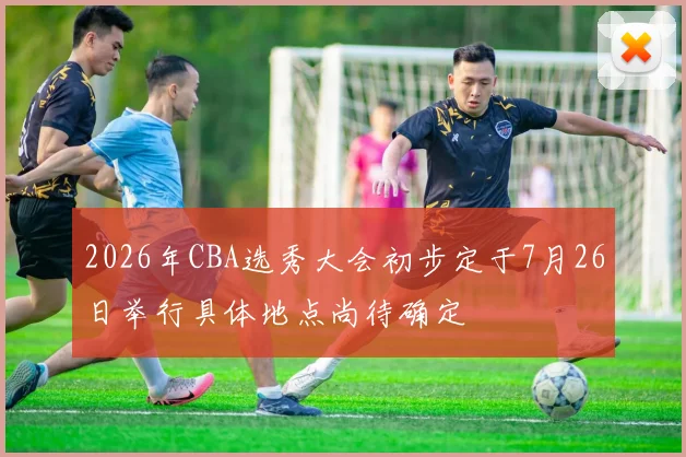 2026年CBA选秀大会初步定于7月26日举行具体地点尚待确定