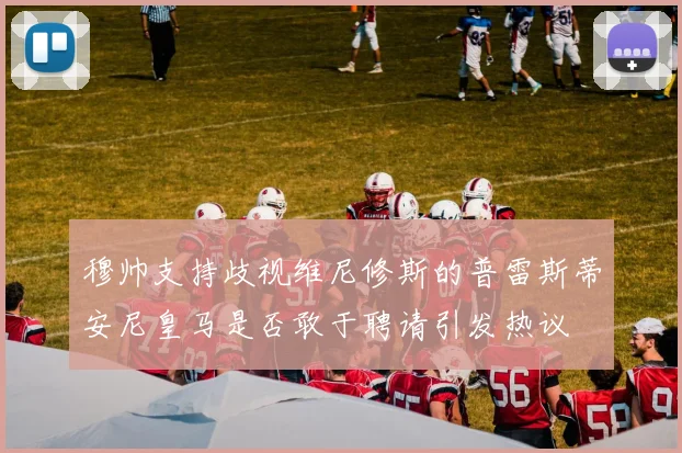 穆帅支持歧视维尼修斯的普雷斯蒂安尼皇马是否敢于聘请引发热议