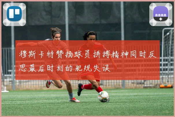 穆斯卡特赞扬球员拼搏精神同时反思最后时刻的犯规失误