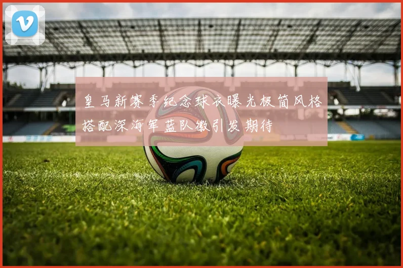 皇马新赛季纪念球衣曝光极简风格搭配深海军蓝队徽引发期待